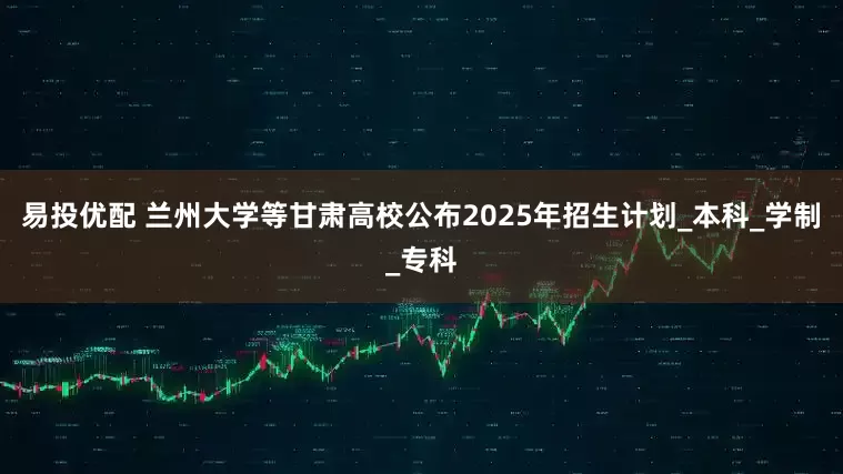 易投优配 兰州大学等甘肃高校公布2025年招生计划_本科_学制_专科