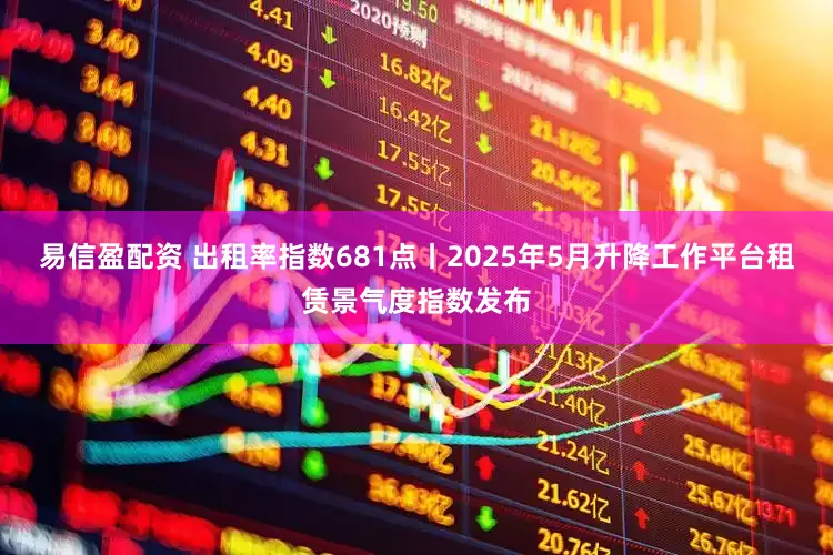 易信盈配资 出租率指数681点丨2025年5月升降工作平台租赁景气度指数发布