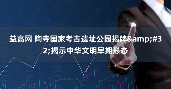 益高网 陶寺国家考古遗址公园揭牌&#32;揭示中华文明早期形态