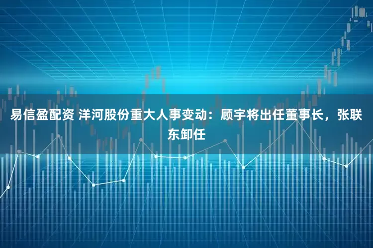 易信盈配资 洋河股份重大人事变动：顾宇将出任董事长，张联东卸任