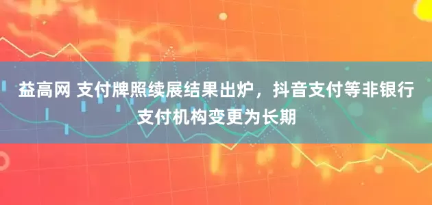 益高网 支付牌照续展结果出炉，抖音支付等非银行支付机构变更为长期