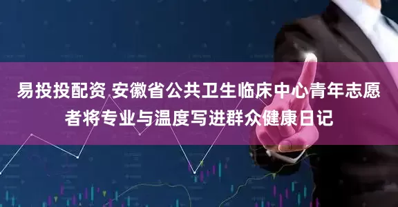 易投投配资 安徽省公共卫生临床中心青年志愿者将专业与温度写进群众健康日记