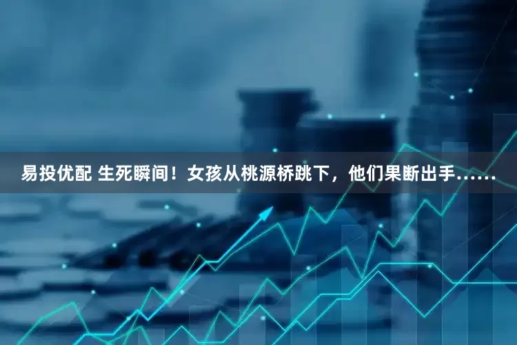 易投优配 生死瞬间！女孩从桃源桥跳下，他们果断出手……