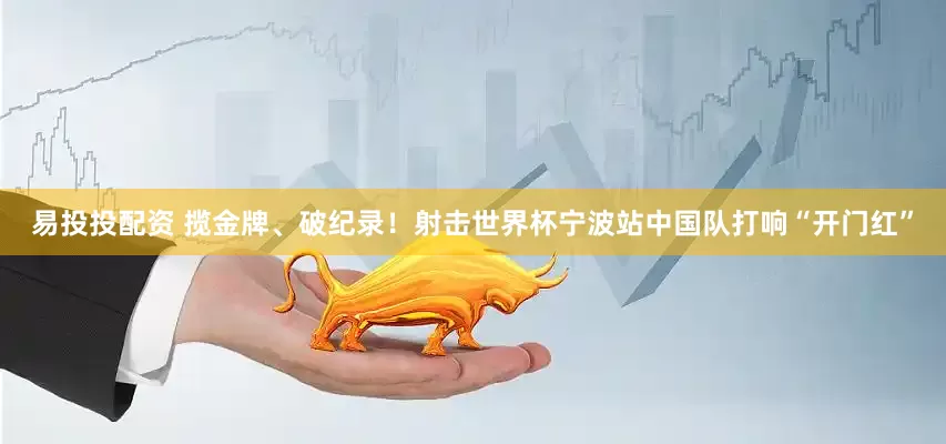 易投投配资 揽金牌、破纪录！射击世界杯宁波站中国队打响“开门红”