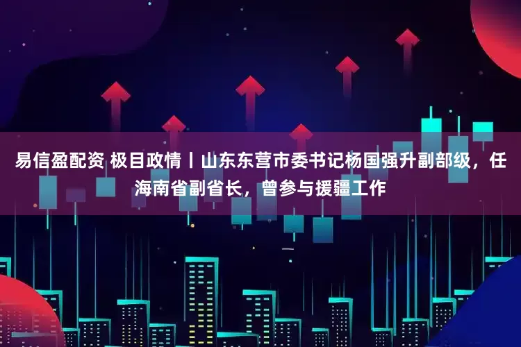 易信盈配资 极目政情丨山东东营市委书记杨国强升副部级，任海南省副省长，曾参与援疆工作