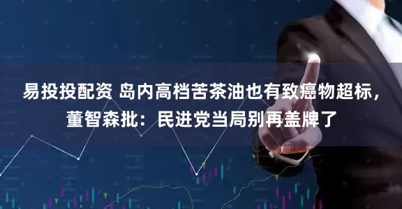 易投投配资 岛内高档苦茶油也有致癌物超标，董智森批：民进党当局别再盖牌了