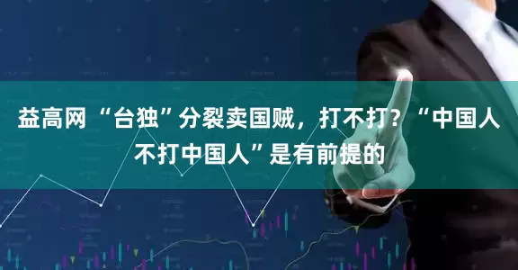 益高网 “台独”分裂卖国贼，打不打？“中国人不打中国人”是有前提的